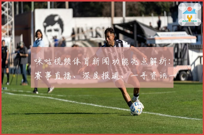 咪咕视频体育新闻功能亮点解析：赛事直播、深度报道、一手资讯一个都不少