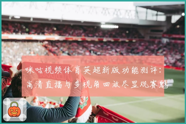 咪咕视频体育英超新版功能测评：高清直播与多视角回放尽显观赛魅力