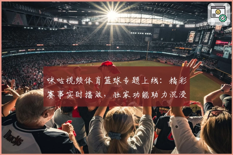 咪咕视频体育篮球专题上线:精彩赛事实时播放,独家功能助力沉浸式观赛体验
