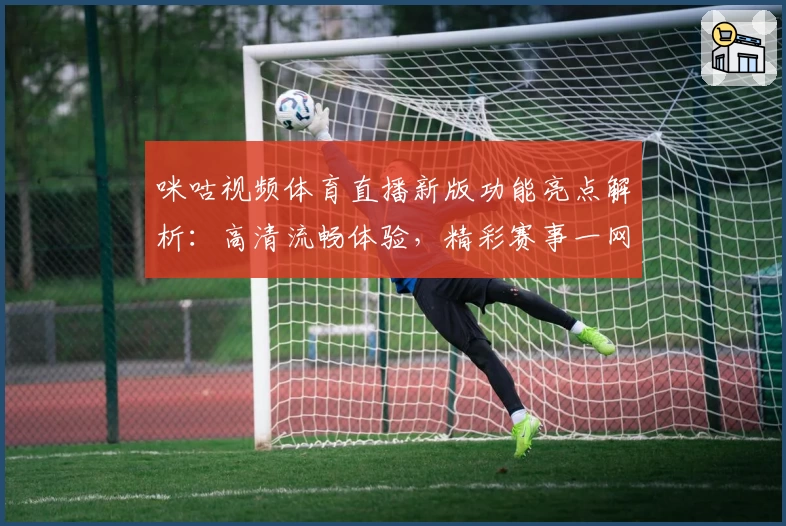 咪咕视频体育直播新版功能亮点解析：高清流畅体验，精彩赛事一网打尽