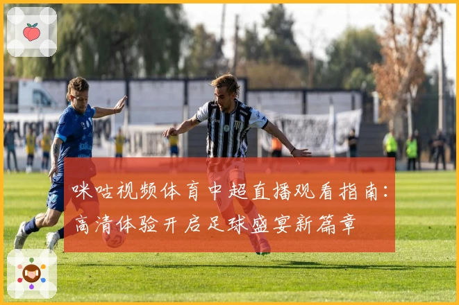 咪咕视频体育中超直播观看指南:高清体验开启足球盛宴新篇章