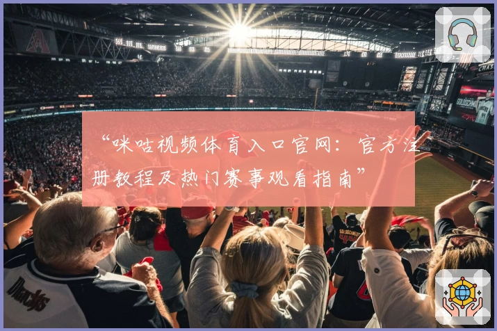 “咪咕视频体育入口官网：官方注册教程及热门赛事观看指南”
