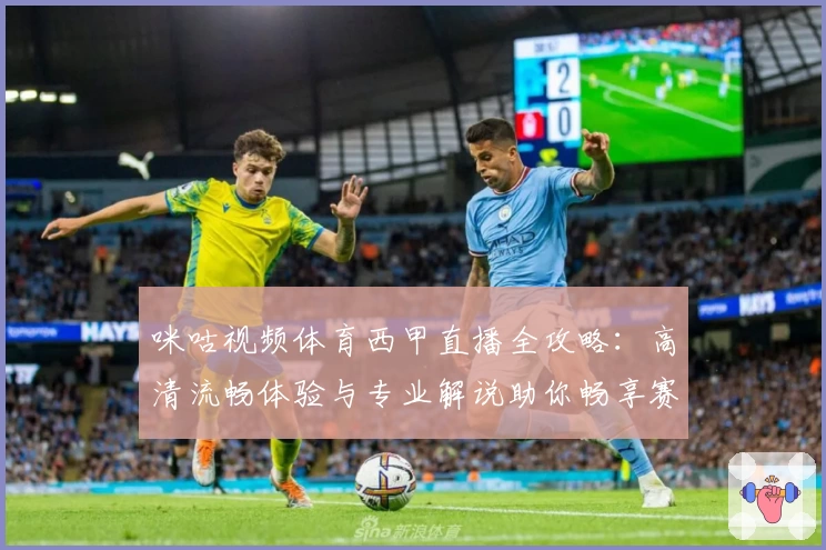 咪咕视频体育西甲直播全攻略：高清流畅体验与专业解说助你畅享赛场魅力