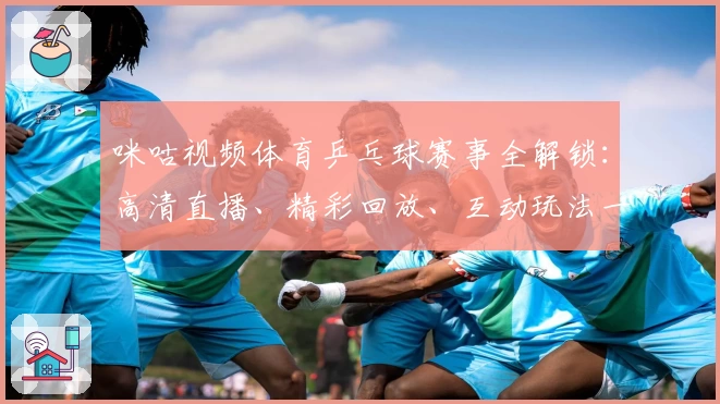 咪咕视频体育乒乓球赛事全解锁：高清直播、精彩回放、互动玩法一站尽享