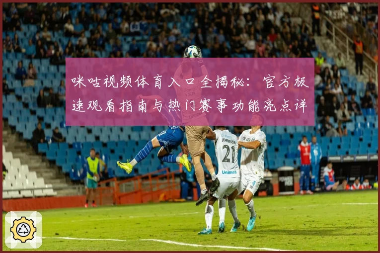 咪咕视频体育入口全揭秘：官方极速观看指南与热门赛事功能亮点详解