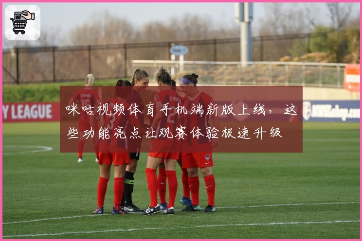 咪咕视频体育手机端新版上线，这些功能亮点让观赛体验极速升级
