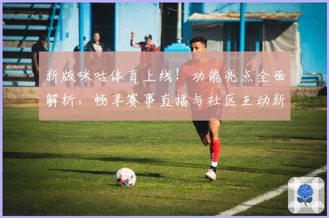 新版咪咕体育上线！功能亮点全面解析，畅享赛事直播与社区互动新体验
