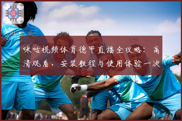 咪咕视频体育德甲直播全攻略:高清观看、安装教程与使用体验一次掌握