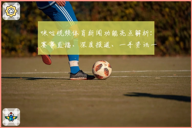 咪咕视频体育新闻功能亮点解析：赛事直播、深度报道、一手资讯一个都不少